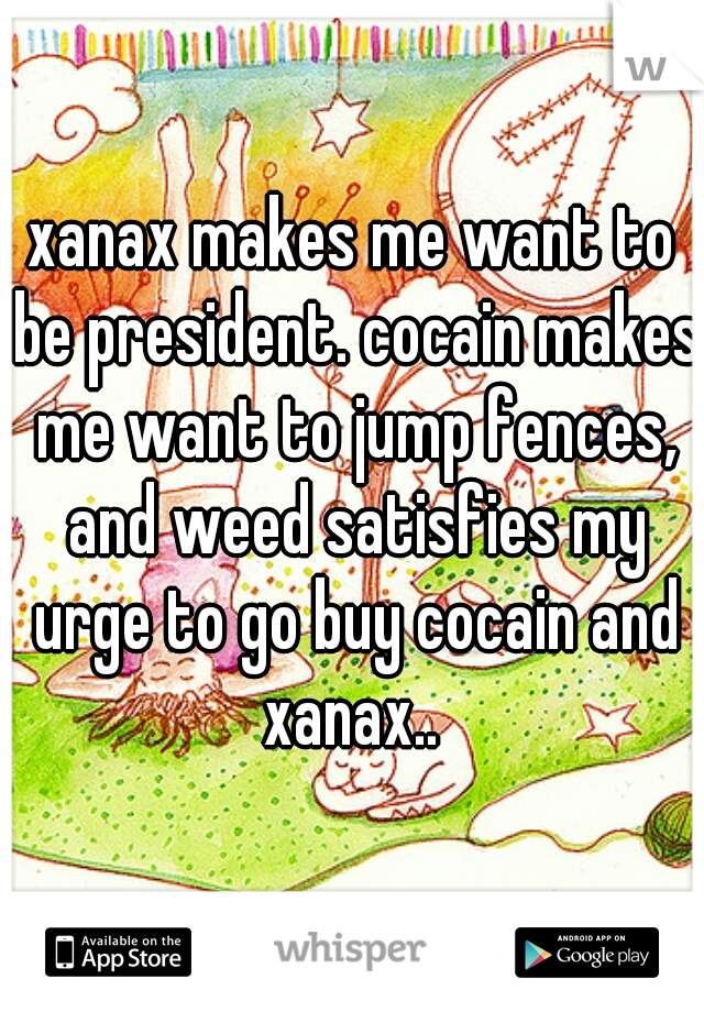 xanax makes me want to be president. cocain makes me want to jump fences, and weed satisfies my urge to go buy cocain and xanax.. 