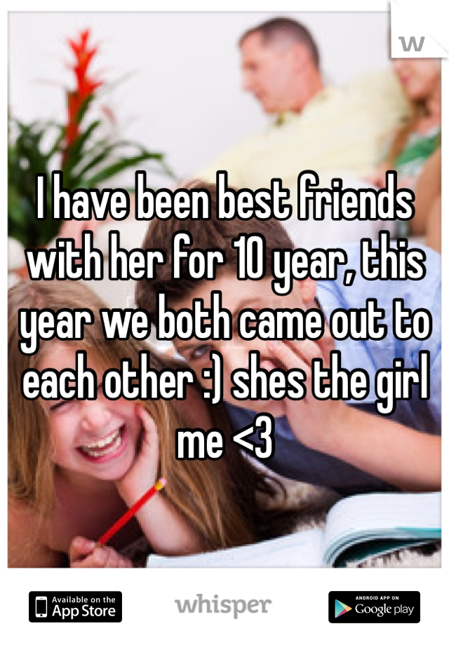 I have been best friends with her for 10 year, this year we both came out to each other :) shes the girl me <3