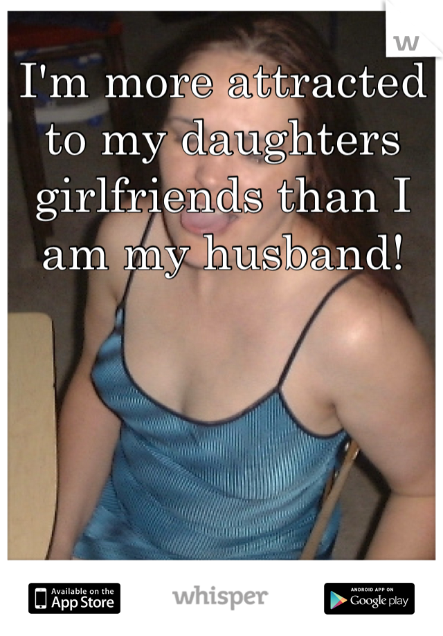 I'm more attracted to my daughters girlfriends than I am my husband!