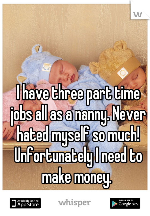 I have three part time jobs all as a nanny. Never hated myself so much! Unfortunately I need to make money. 