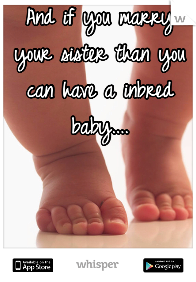 And if you marry your sister than you can have a inbred baby....