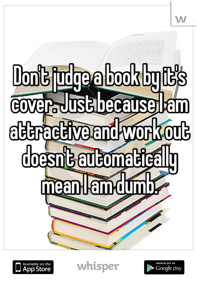 Don't judge a book by it's cover. Just because I am attractive and work out doesn't automatically mean I am dumb. 