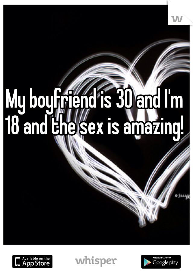 My boyfriend is 30 and I'm 18 and the sex is amazing! 
