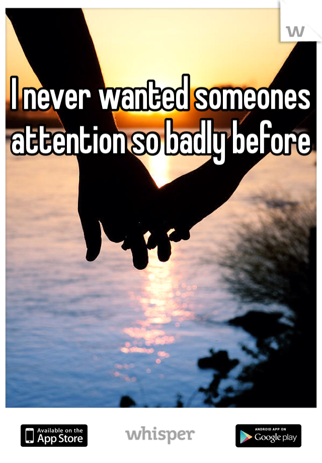 I never wanted someones attention so badly before