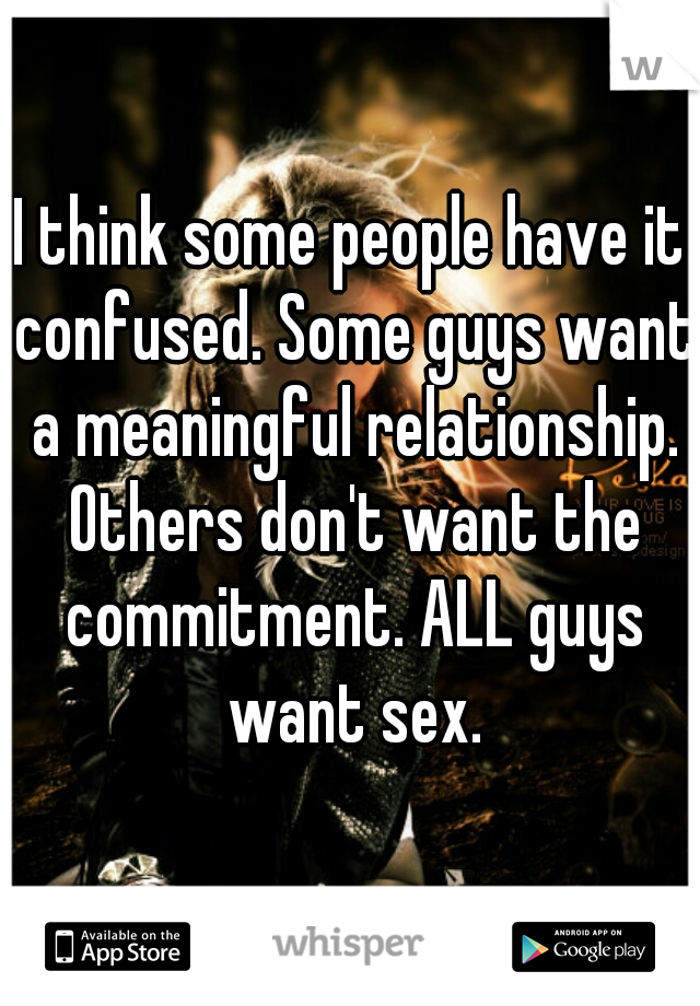 I think some people have it confused. Some guys want a meaningful relationship. Others don't want the commitment. ALL guys want sex.