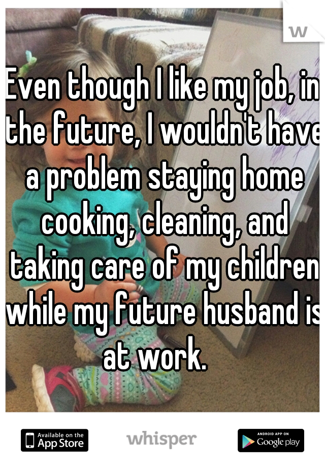 Even though I like my job, in the future, I wouldn't have a problem staying home cooking, cleaning, and taking care of my children while my future husband is at work.   