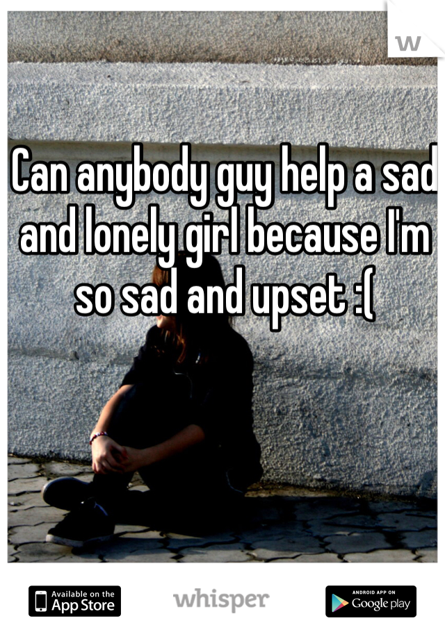 Can anybody guy help a sad and lonely girl because I'm so sad and upset :(