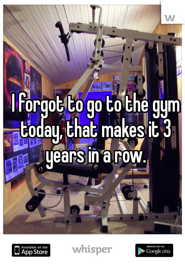 I forgot to go to the gym today, that makes it 3 years in a row.