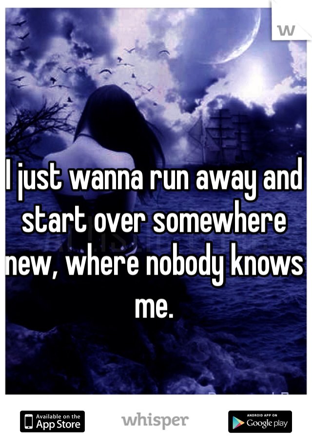 I just wanna run away and start over somewhere new, where nobody knows me.