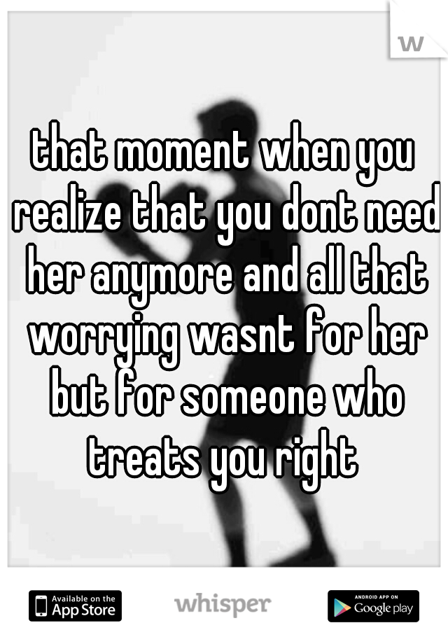 that moment when you realize that you dont need her anymore and all that worrying wasnt for her but for someone who treats you right 