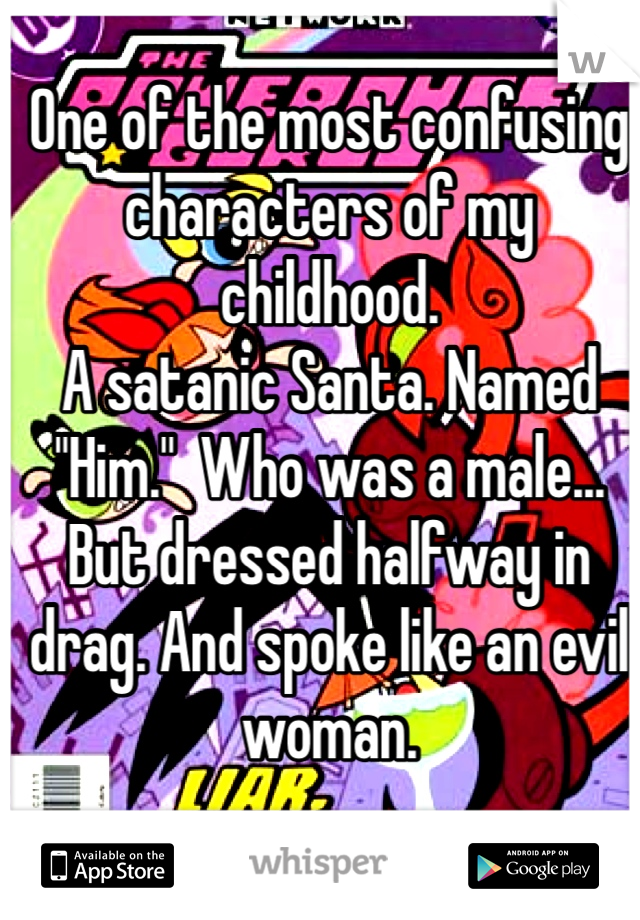 One of the most confusing characters of my childhood.
A satanic Santa. Named "Him."  Who was a male... But dressed halfway in drag. And spoke like an evil woman. 