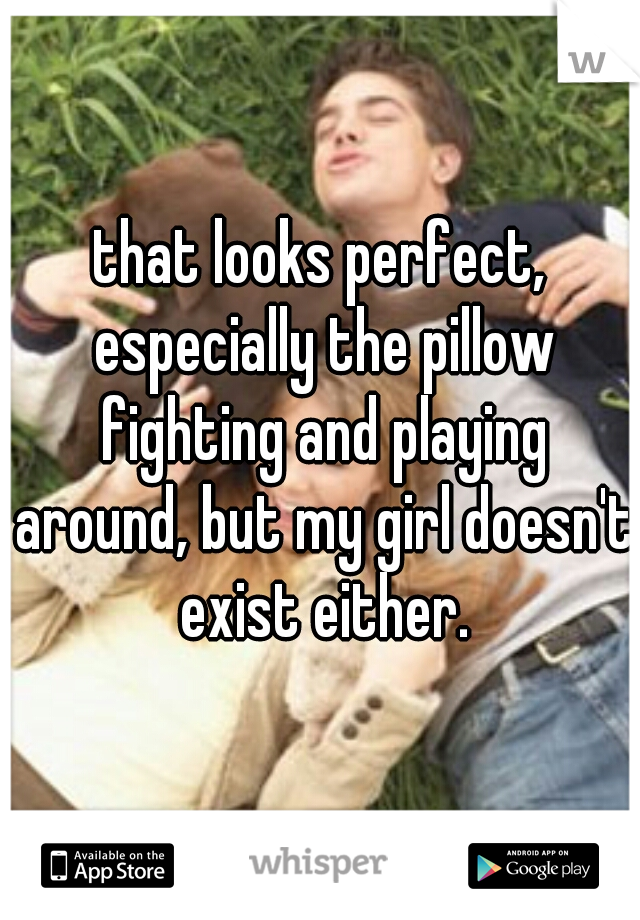that looks perfect, especially the pillow fighting and playing around, but my girl doesn't exist either.