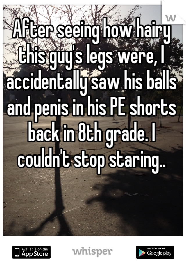 After seeing how hairy this guy's legs were, I accidentally saw his balls and penis in his PE shorts back in 8th grade. I couldn't stop staring..