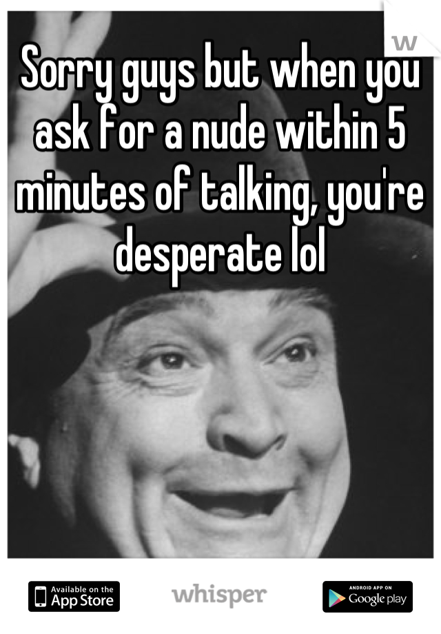 Sorry guys but when you ask for a nude within 5 minutes of talking, you're desperate lol
