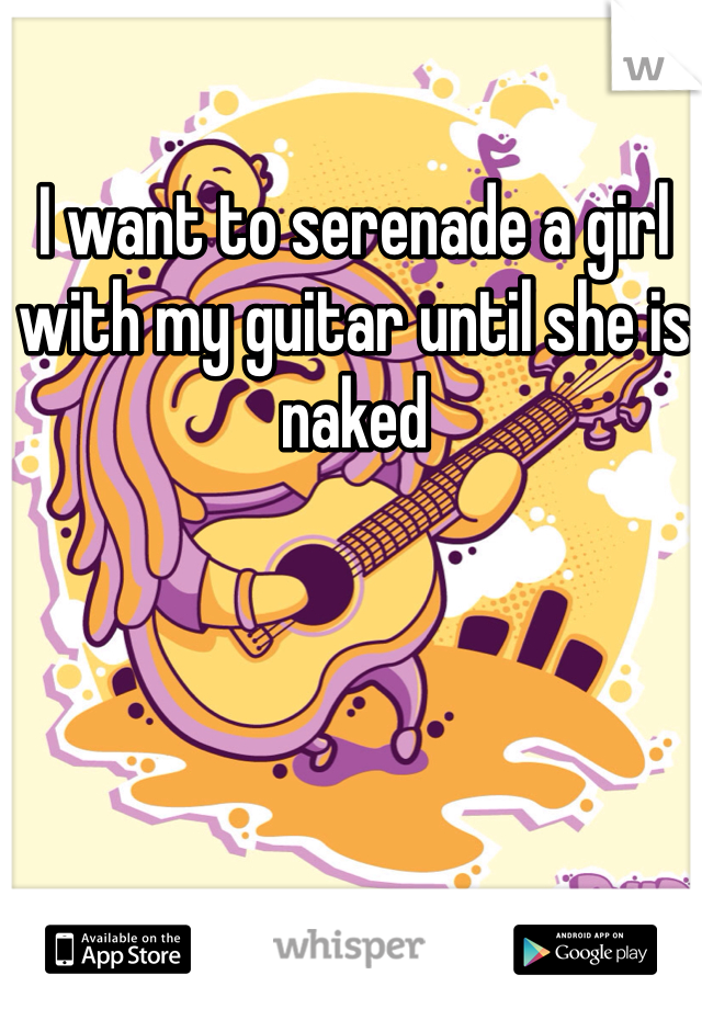 I want to serenade a girl with my guitar until she is naked 