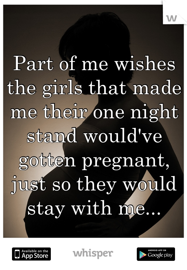 Part of me wishes the girls that made me their one night stand would've gotten pregnant, just so they would stay with me...