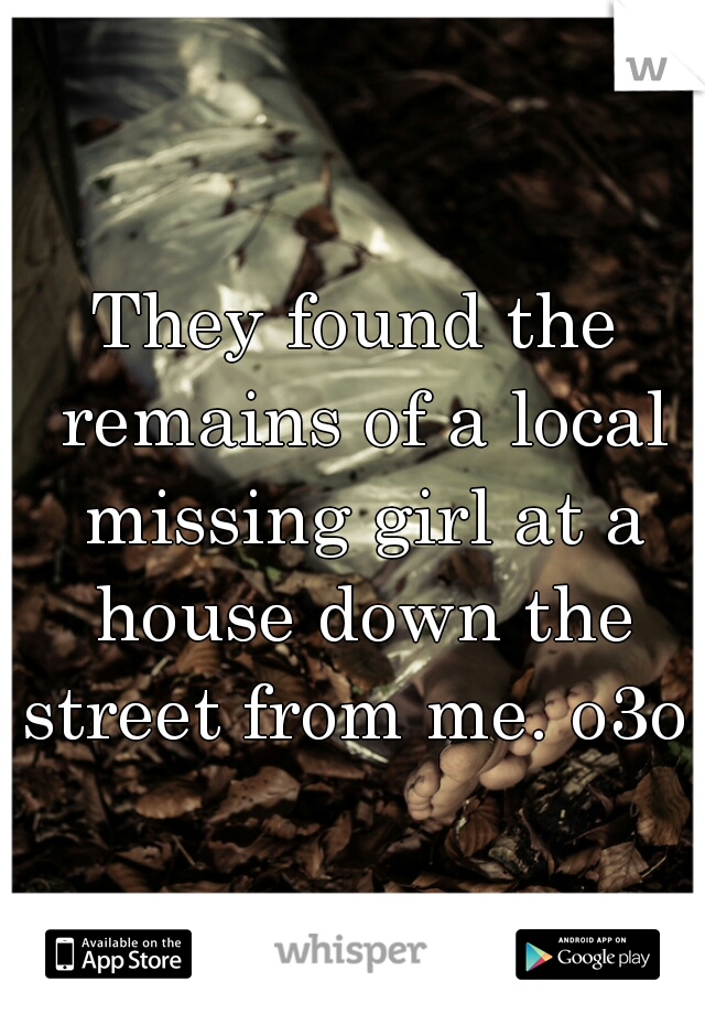 They found the remains of a local missing girl at a house down the street from me. o3o 