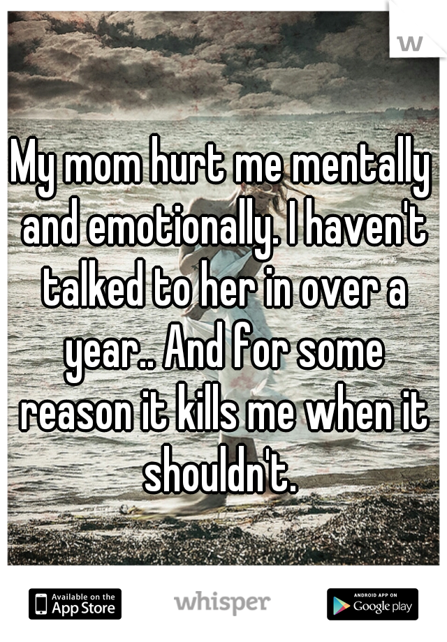 My mom hurt me mentally and emotionally. I haven't talked to her in over a year.. And for some reason it kills me when it shouldn't. 