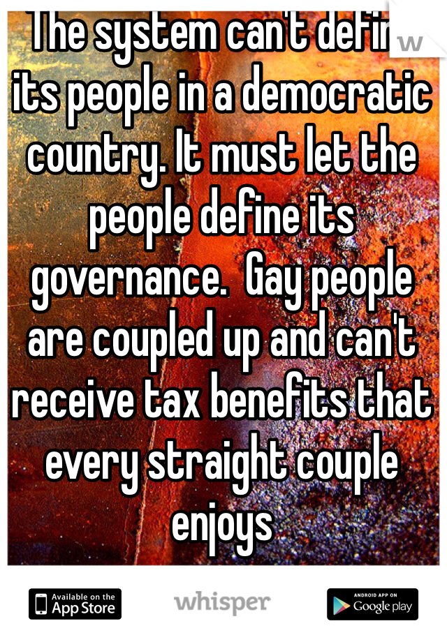 The system can't define its people in a democratic country. It must let the people define its governance.  Gay people are coupled up and can't receive tax benefits that every straight couple enjoys