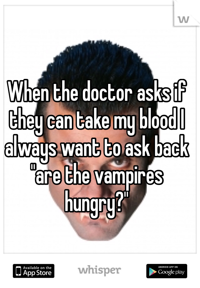 When the doctor asks if they can take my blood I always want to ask back "are the vampires hungry?"