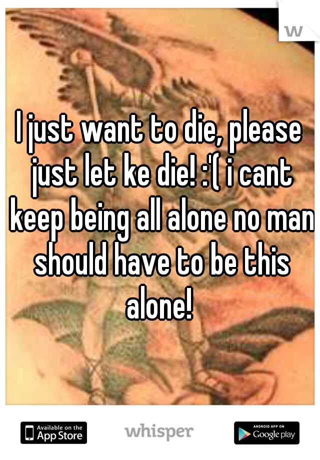 I just want to die, please just let ke die! :'( i cant keep being all alone no man should have to be this alone! 