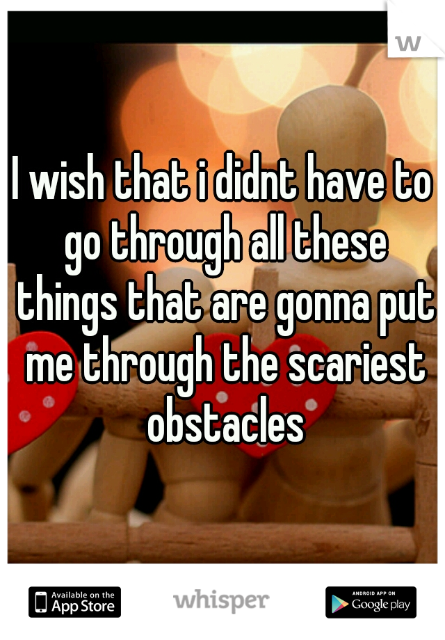 I wish that i didnt have to go through all these things that are gonna put me through the scariest obstacles