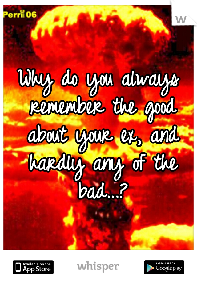 Why do you always remember the good about your ex, and hardly any of the bad...?