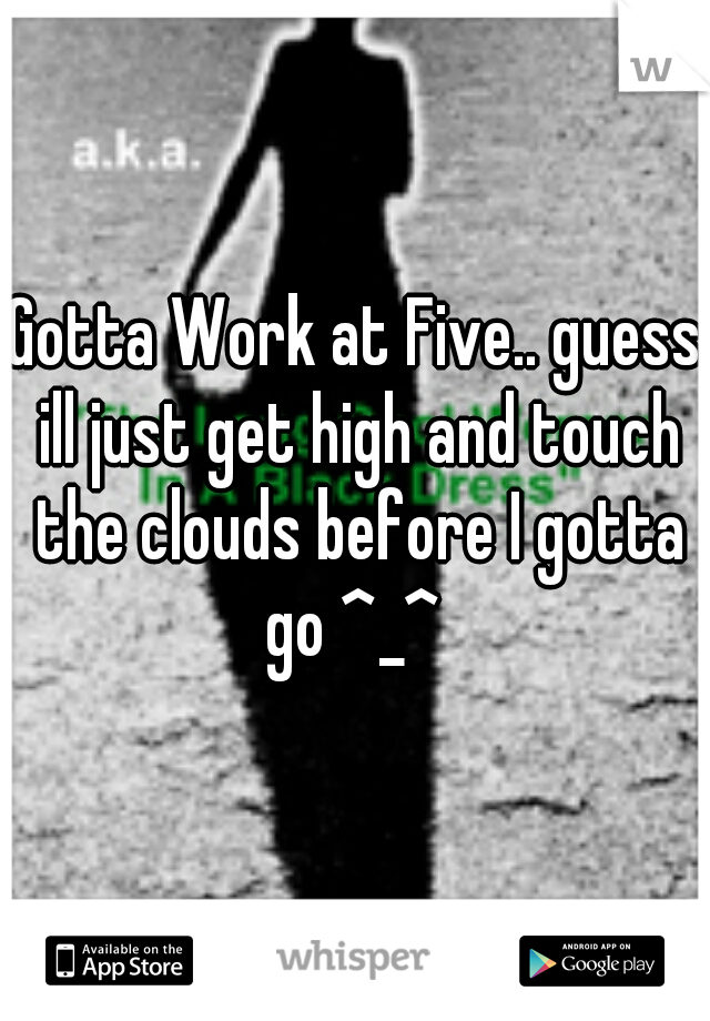 Gotta Work at Five.. guess ill just get high and touch the clouds before I gotta go ^_^ 