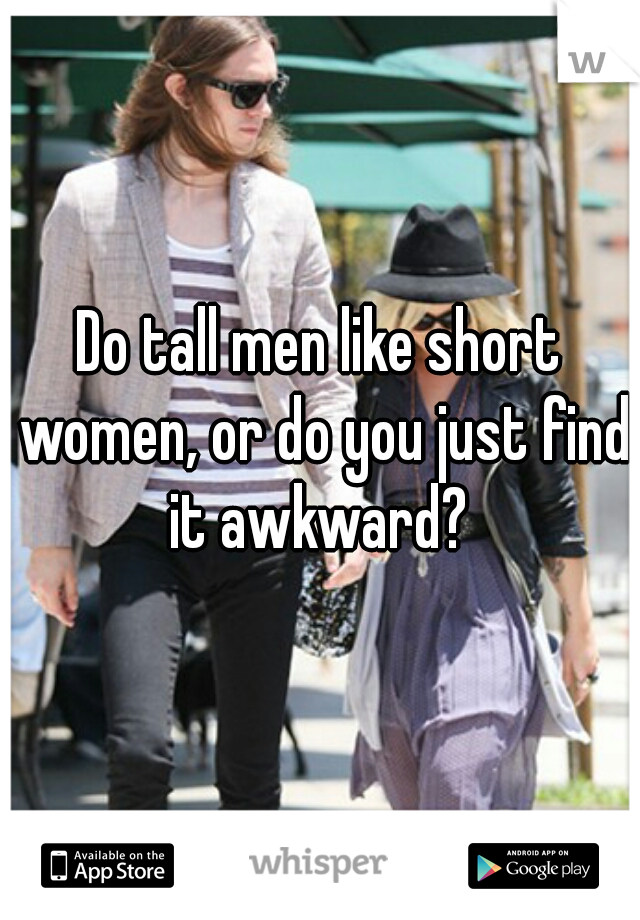 Do tall men like short women, or do you just find it awkward? 