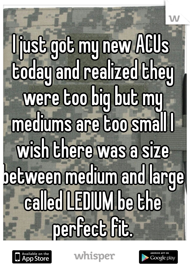 I just got my new ACUs today and realized they were too big but my mediums are too small I wish there was a size between medium and large called LEDIUM be the perfect fit.