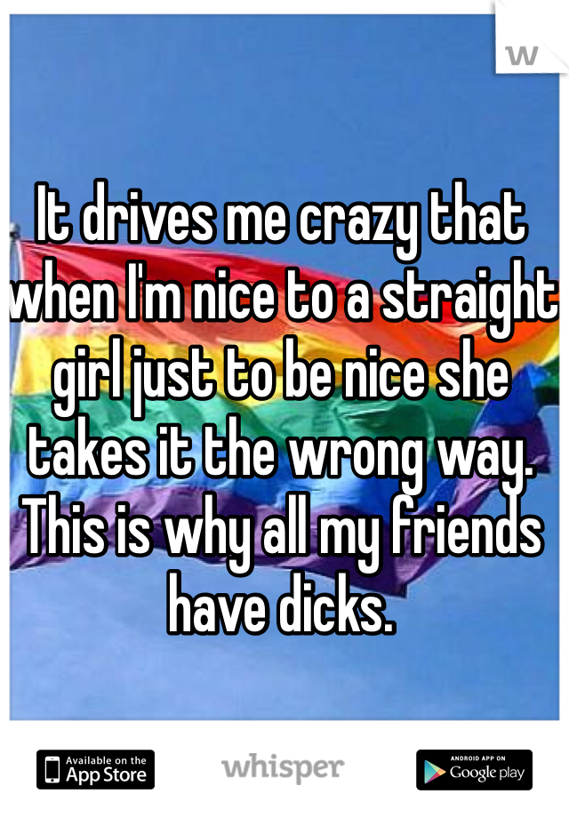 It drives me crazy that when I'm nice to a straight girl just to be nice she takes it the wrong way. This is why all my friends have dicks. 