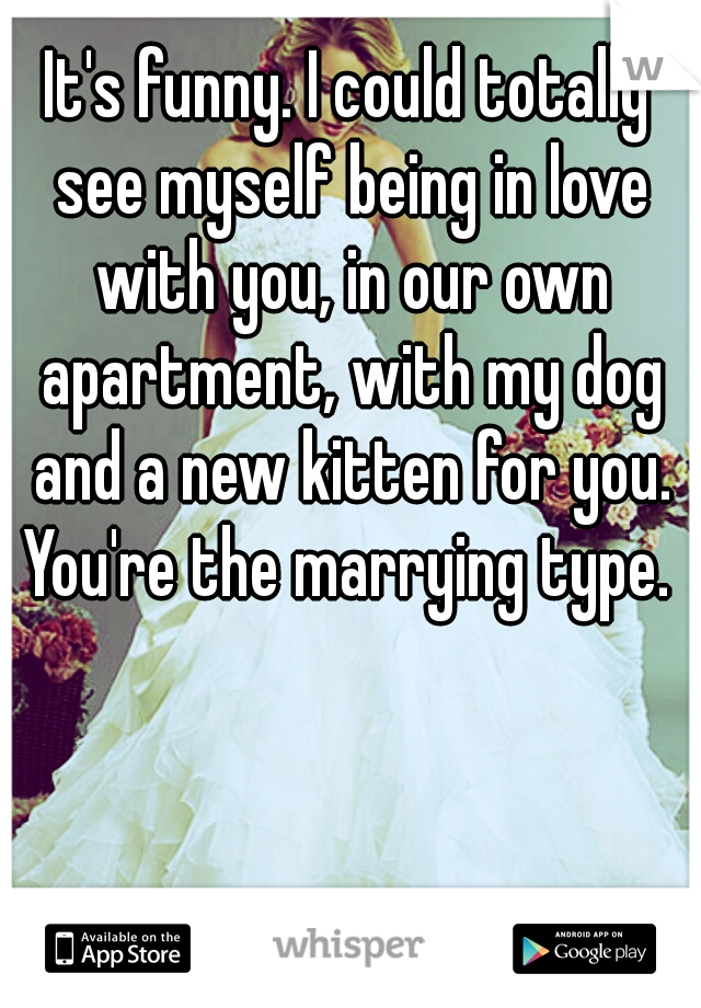 It's funny. I could totally see myself being in love with you, in our own apartment, with my dog and a new kitten for you. You're the marrying type. 