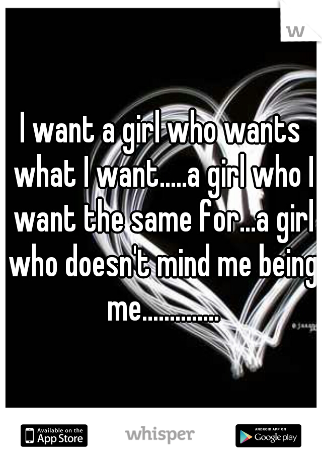 I want a girl who wants what I want.....a girl who I want the same for...a girl who doesn't mind me being me..............