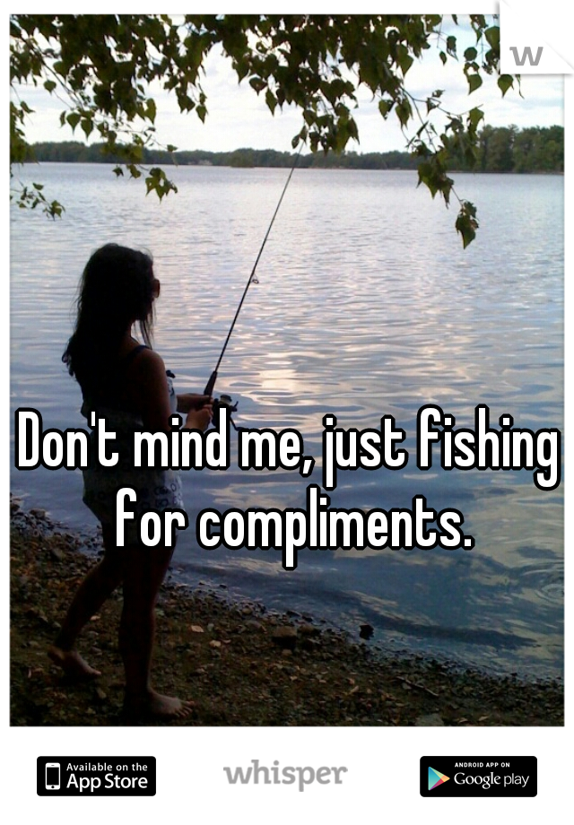 Don't mind me, just fishing for compliments.