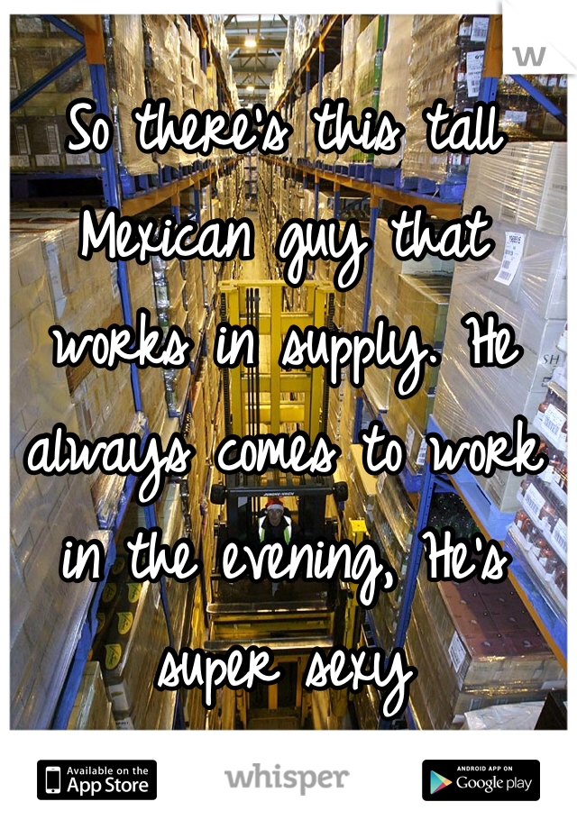 So there's this tall Mexican guy that works in supply. He always comes to work in the evening, He's super sexy