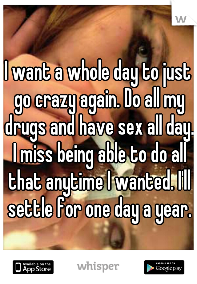 I want a whole day to just go crazy again. Do all my drugs and have sex all day. I miss being able to do all that anytime I wanted. I'll settle for one day a year.