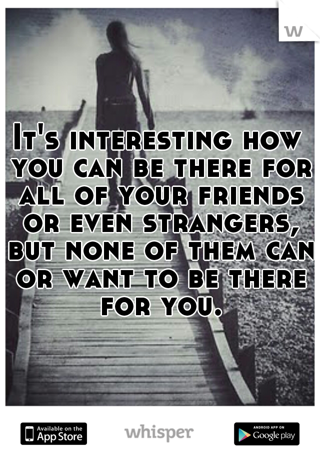 It's interesting how you can be there for all of your friends or even strangers, but none of them can or want to be there for you.