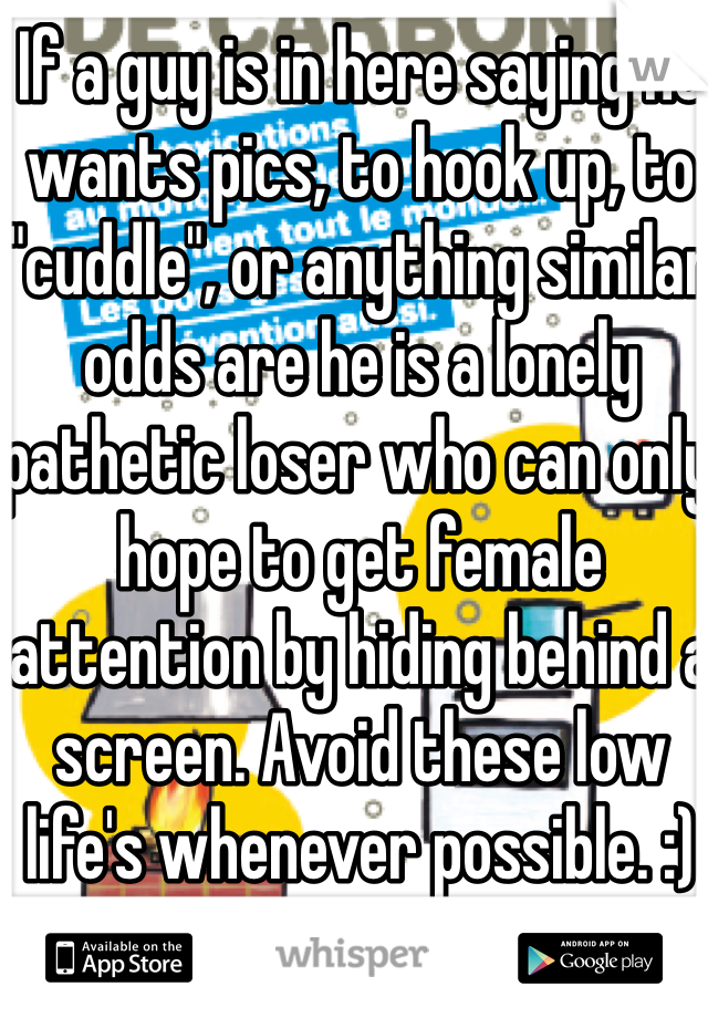 If a guy is in here saying he wants pics, to hook up, to "cuddle", or anything similar odds are he is a lonely pathetic loser who can only hope to get female attention by hiding behind a screen. Avoid these low life's whenever possible. :)