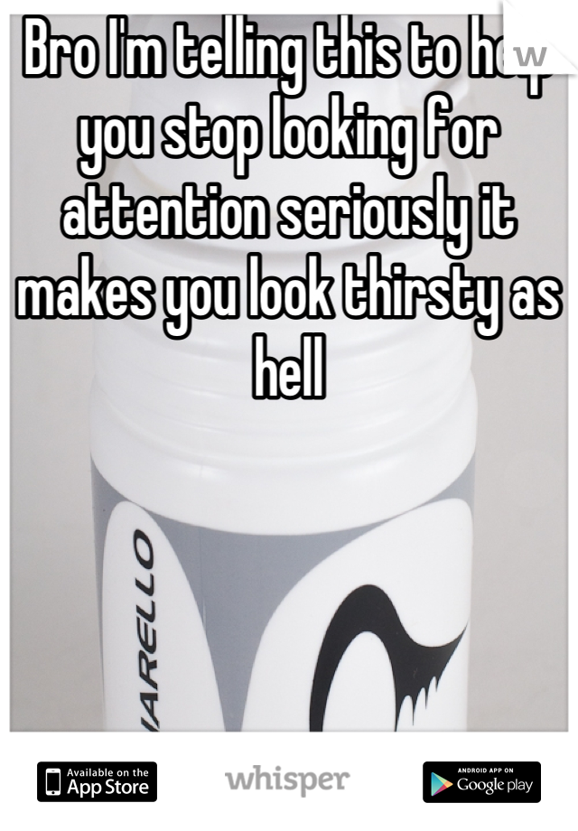 Bro I'm telling this to help you stop looking for attention seriously it makes you look thirsty as hell