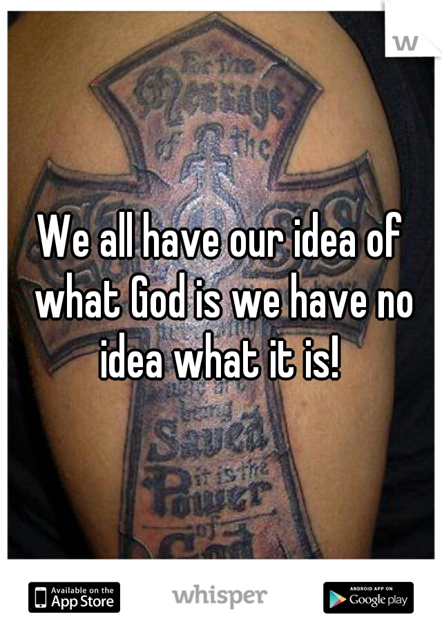 We all have our idea of what God is we have no idea what it is! 