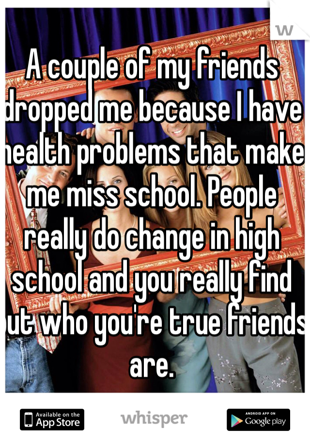 A couple of my friends dropped me because I have health problems that make me miss school. People really do change in high school and you really find out who you're true friends are.