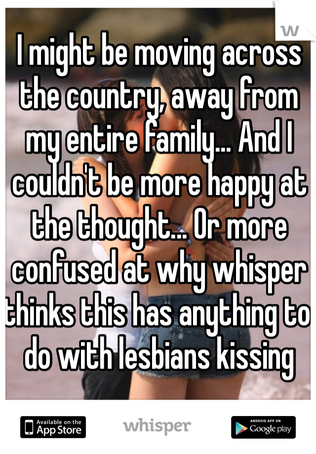 I might be moving across the country, away from my entire family... And I couldn't be more happy at the thought... Or more confused at why whisper thinks this has anything to do with lesbians kissing