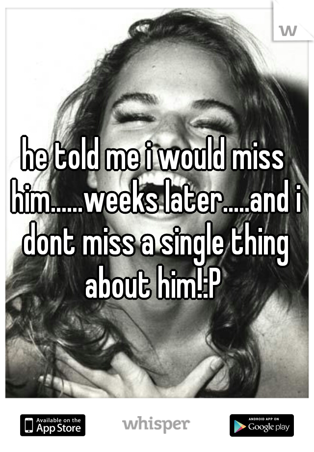 he told me i would miss him......weeks later.....and i dont miss a single thing about him!:P 