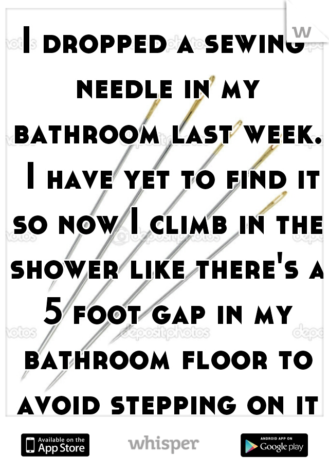 I dropped a sewing needle in my bathroom last week.  I have yet to find it so now I climb in the shower like there's a 5 foot gap in my bathroom floor to avoid stepping on it wherever it may be.  