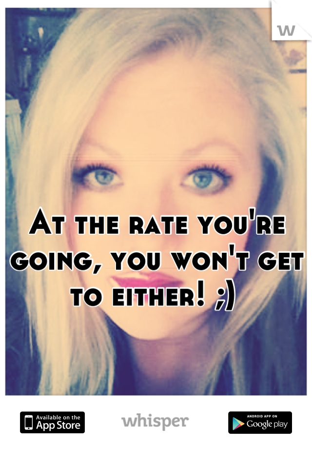 

At the rate you're going, you won't get to either! ;) 