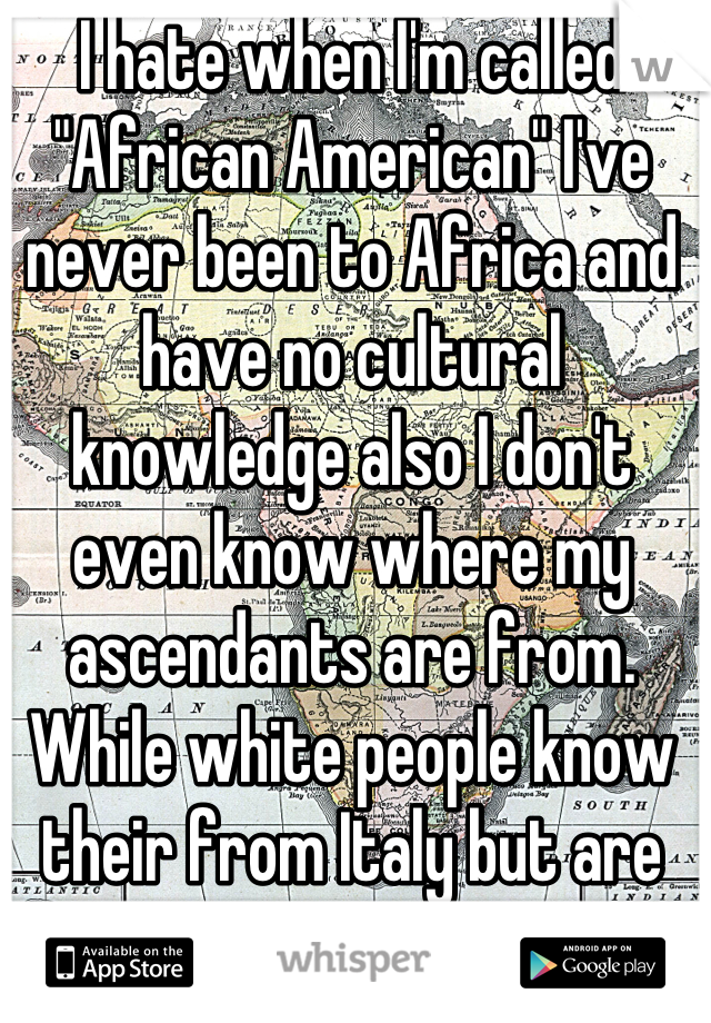 I hate when I'm called "African American" I've never been to Africa and have no cultural knowledge also I don't even know where my ascendants are from.  While white people know their from Italy but are called white. 