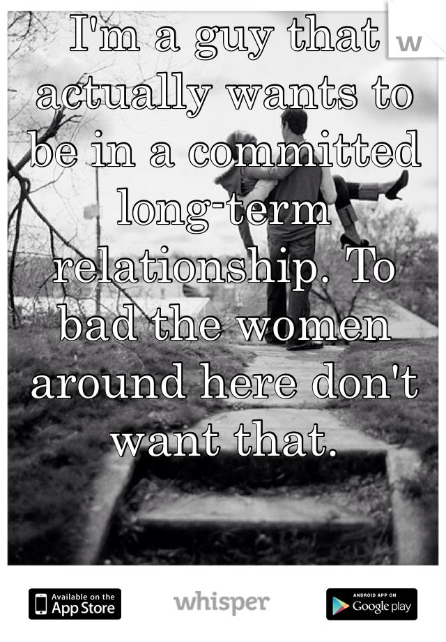 I'm a guy that actually wants to be in a committed long-term relationship. To bad the women around here don't want that. 
