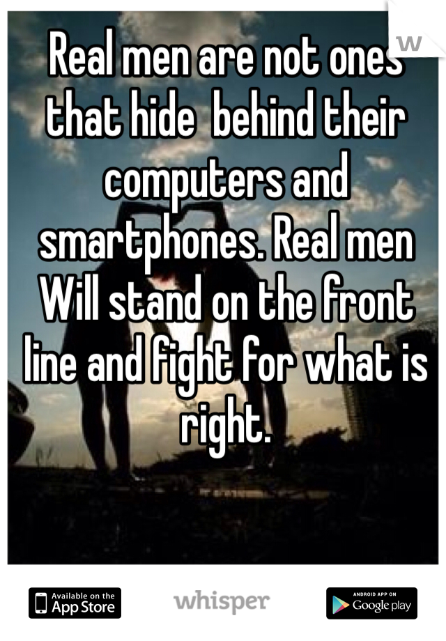 Real men are not ones that hide  behind their computers and smartphones. Real men Will stand on the front line and fight for what is right. 