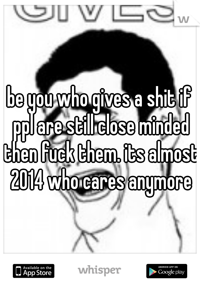 be you who gives a shit if ppl are still close minded then fuck them. its almost 2014 who cares anymore