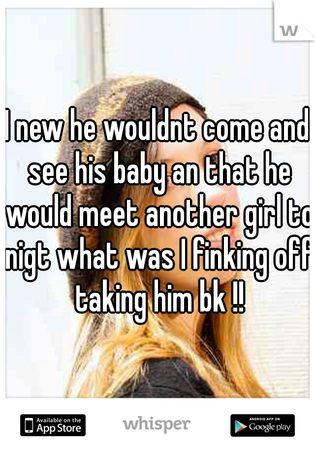 I new he wouldnt come and see his baby an that he would meet another girl to nigt what was I finking off taking him bk !!